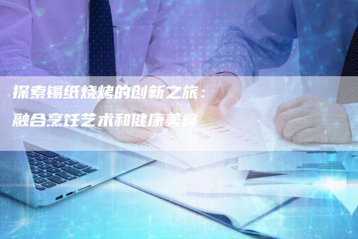 探索锡纸烧烤的创新之旅：融合烹饪艺术和健康美食