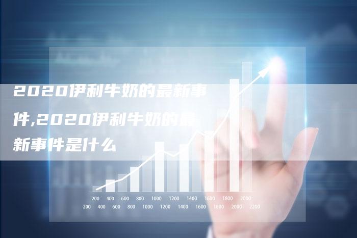 2020伊利牛奶的最新事件,2020伊利牛奶的最新事件是什么