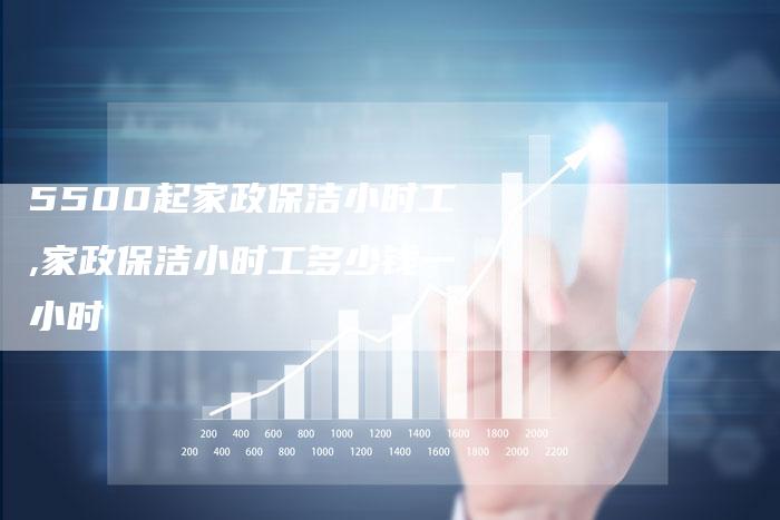 5500起家政保洁小时工,家政保洁小时工多少钱一小时