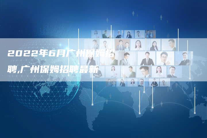 2022年6月广州保姆招聘,广州保姆招聘最新