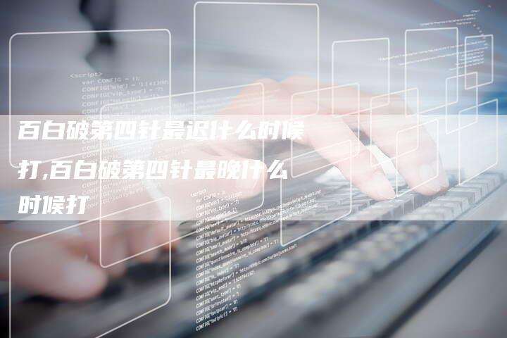 百白破第四针最迟什么时候打,百白破第四针最晚什么时候打