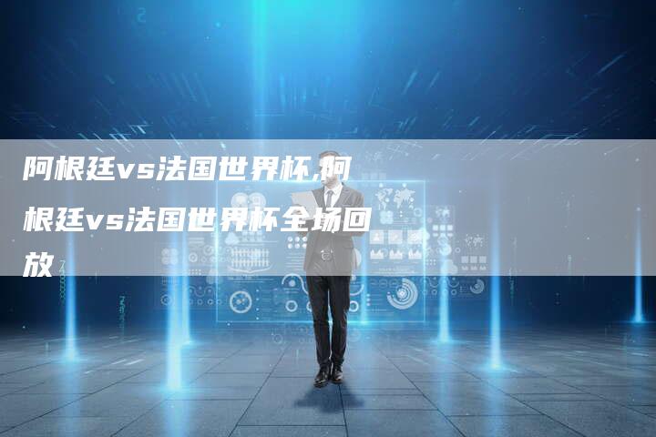 阿根廷vs法国世界杯,阿根廷vs法国世界杯全场回放