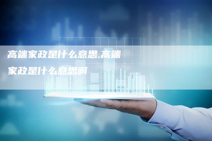 高端家政是什么意思,高端家政是什么意思啊