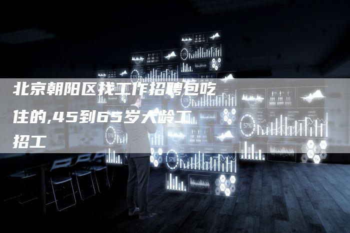 北京朝阳区找工作招聘包吃住的,45到65岁大龄工招工