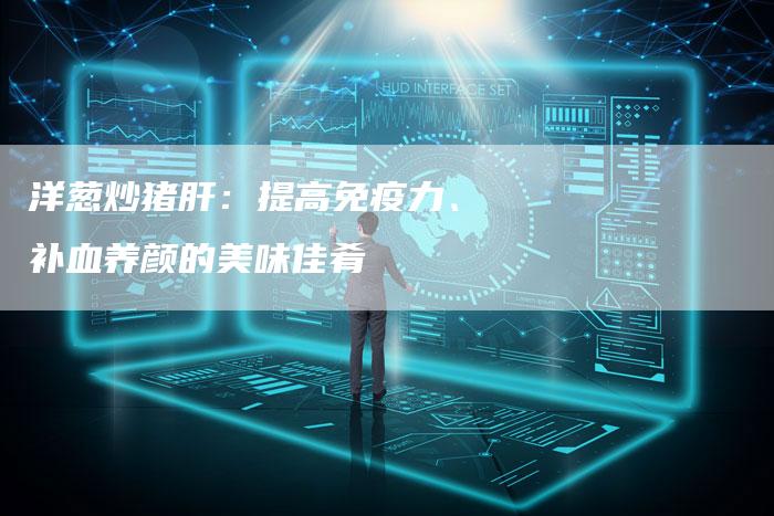 洋葱炒猪肝：提高免疫力、补血养颜的美味佳肴