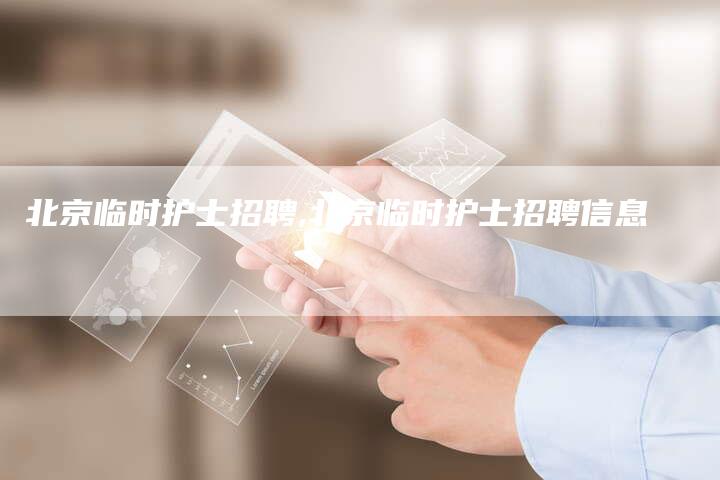 北京临时护士招聘,北京临时护士招聘信息