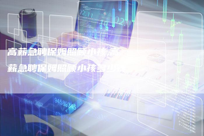 高薪急聘保姆照顾小孩,高薪急聘保姆照顾小孩多少钱