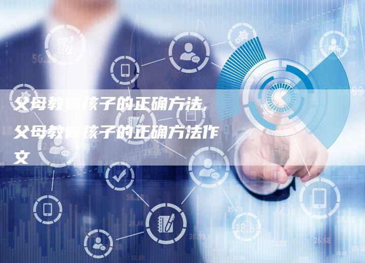 父母教育孩子的正确方法,父母教育孩子的正确方法作文
