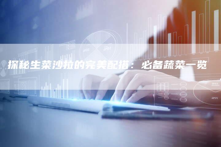 探秘生菜沙拉的完美配搭：必备蔬菜一览