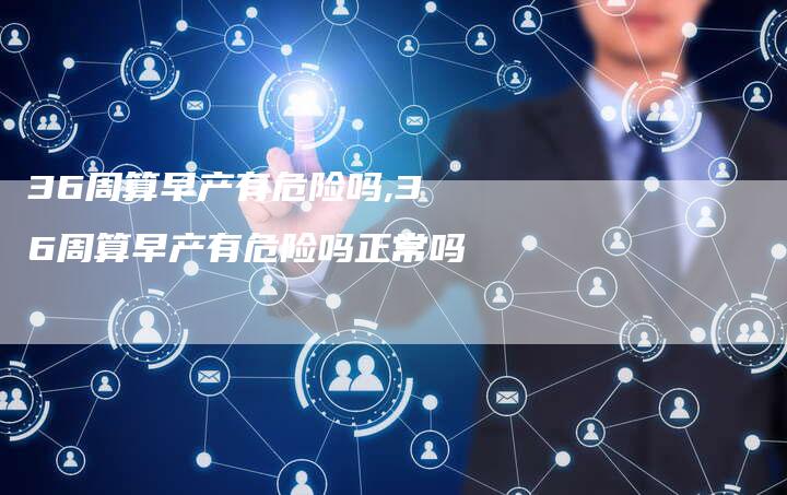 36周算早产有危险吗,36周算早产有危险吗正常吗