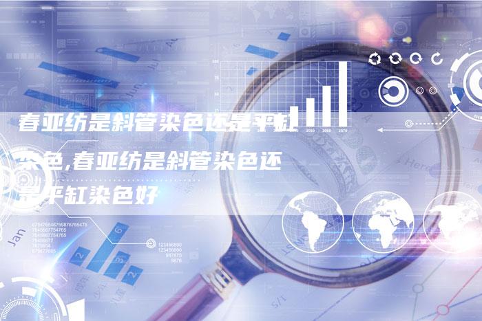 春亚纺是斜管染色还是平缸染色,春亚纺是斜管染色还是平缸染色好