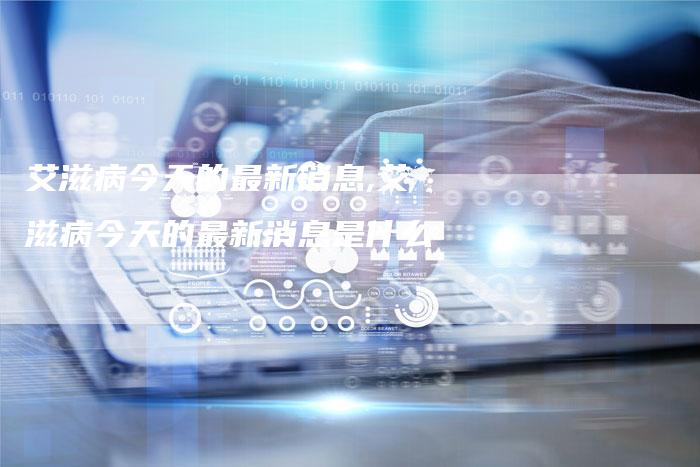 艾滋病今天的最新消息,艾滋病今天的最新消息是什么