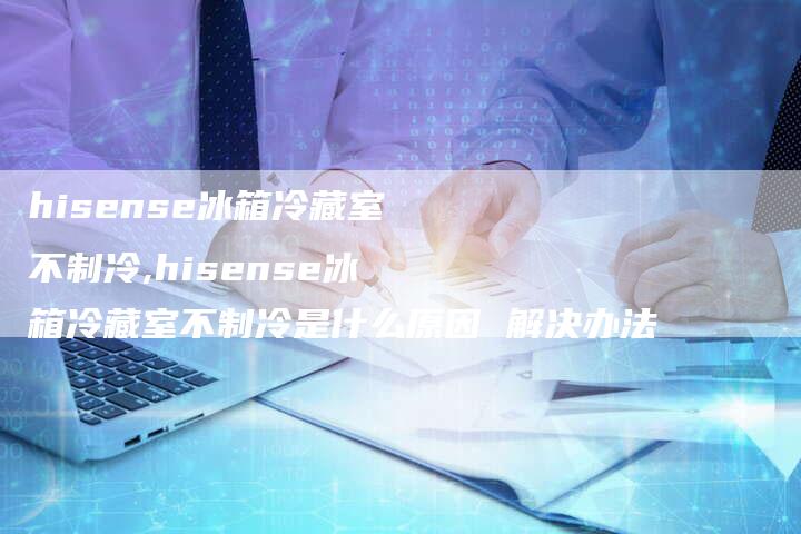 hisense冰箱冷藏室不制冷,hisense冰箱冷藏室不制冷是什么原因 解决办法