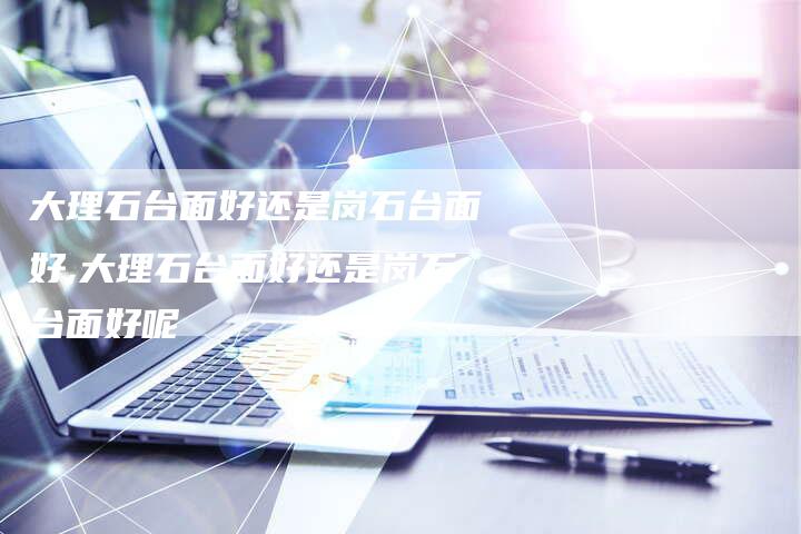 大理石台面好还是岗石台面好,大理石台面好还是岗石台面好呢