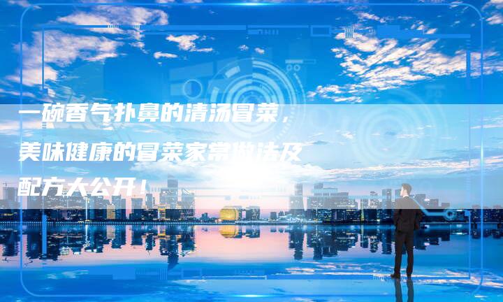 一碗香气扑鼻的清汤冒菜，美味健康的冒菜家常做法及配方大公开！