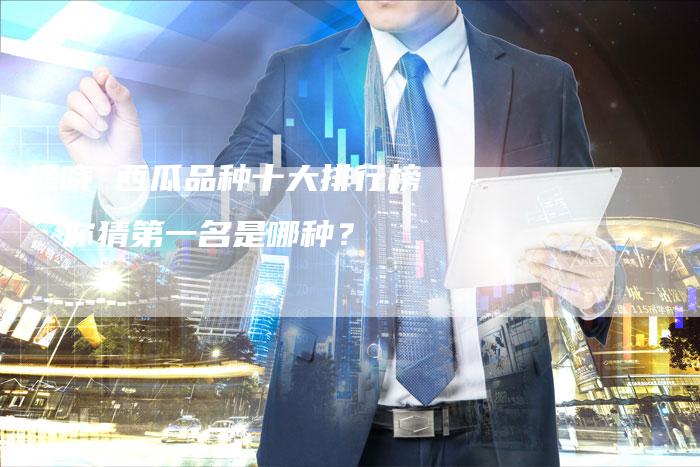 揭晓 西瓜品种十大排行榜，你猜第一名是哪种？