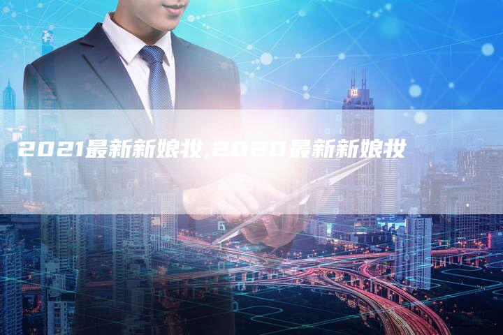 2021最新新娘妆,2020最新新娘妆