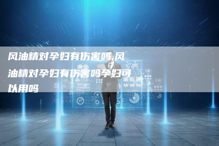 风油精对孕妇有伤害吗,风油精对孕妇有伤害吗孕妇可以用吗