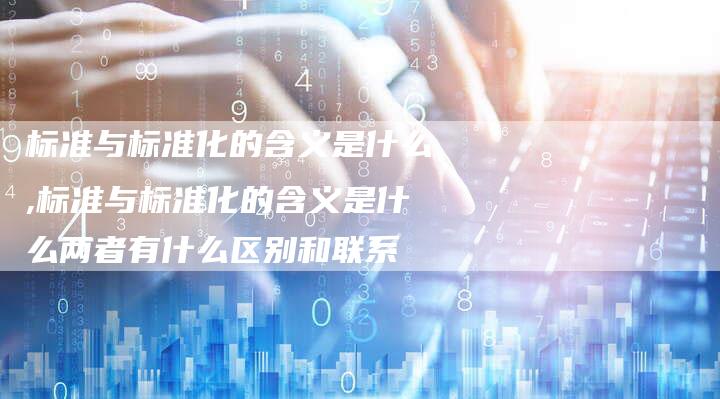 标准与标准化的含义是什么,标准与标准化的含义是什么两者有什么区别和联系