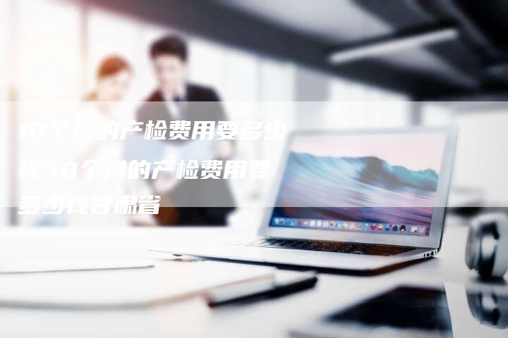 10个月的产检费用要多少钱,10个月的产检费用要多少钱甘肃省