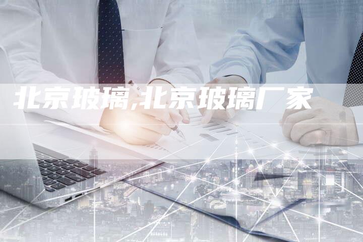 北京玻璃,北京玻璃厂家
