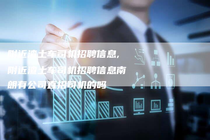 附近渣土车司机招聘信息,附近渣土车司机招聘信息南朗有公司直招司机的吗