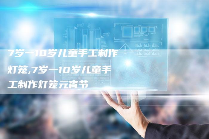 7岁一10岁儿童手工制作灯笼,7岁一10岁儿童手工制作灯笼元宵节