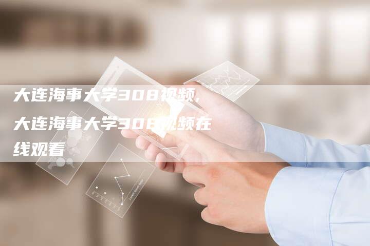 大连海事大学308视频,大连海事大学308视频在线观看