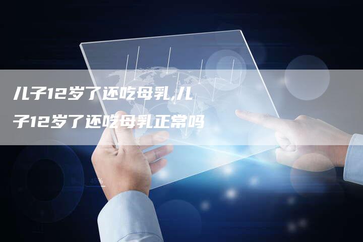 儿子12岁了还吃母乳,儿子12岁了还吃母乳正常吗