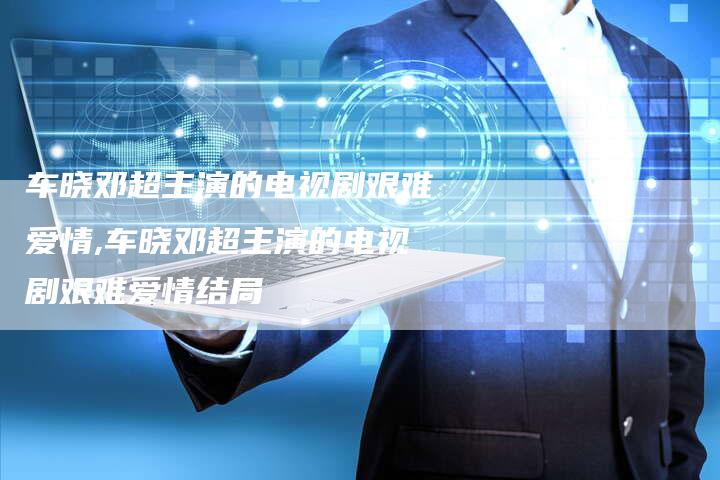 车晓邓超主演的电视剧艰难爱情,车晓邓超主演的电视剧艰难爱情结局
