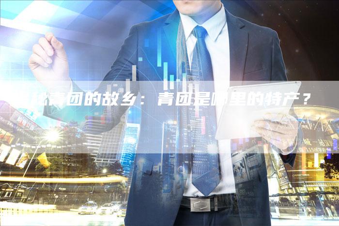 揭秘青团的故乡：青团是哪里的特产？