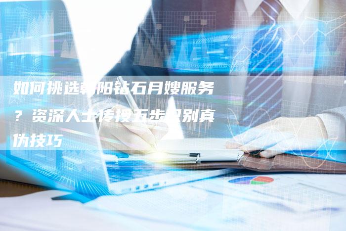 如何挑选朝阳钻石月嫂服务？资深人士传授五步识别真伪技巧