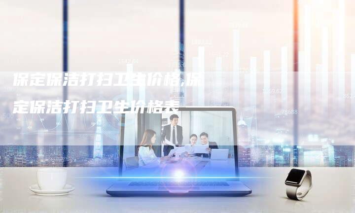 保定保洁打扫卫生价格,保定保洁打扫卫生价格表