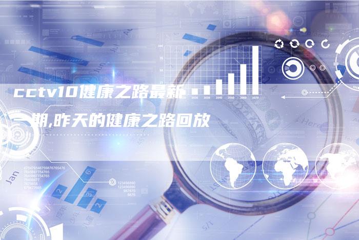 cctv10健康之路最新一期,昨天的健康之路回放