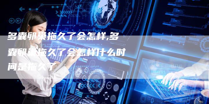 多囊卵巢拖久了会怎样,多囊卵巢拖久了会怎样什么时间是拖久了