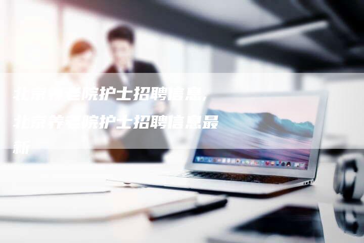 北京养老院护士招聘信息,北京养老院护士招聘信息最新