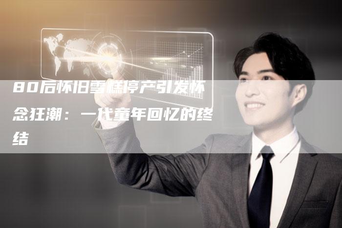 80后怀旧雪糕停产引发怀念狂潮：一代童年回忆的终结