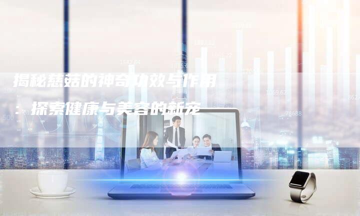 揭秘慈菇的神奇功效与作用：探索健康与美容的新宠