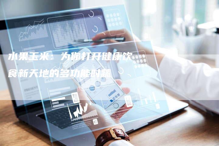 水果玉米：为你打开健康饮食新天地的多功能时蔬