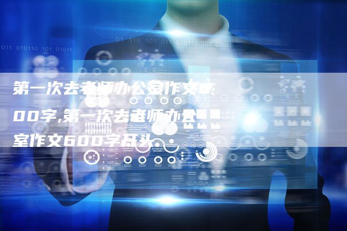 第一次去老师办公室作文600字,第一次去老师办公室作文600字开头
