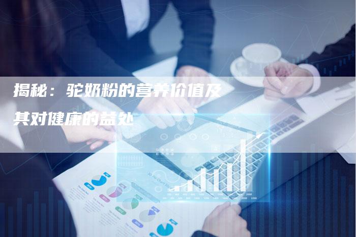揭秘：驼奶粉的营养价值及其对健康的益处