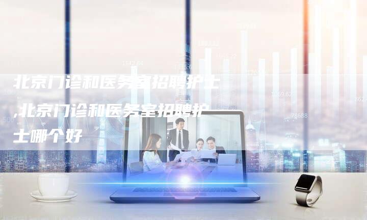 北京门诊和医务室招聘护士,北京门诊和医务室招聘护士哪个好