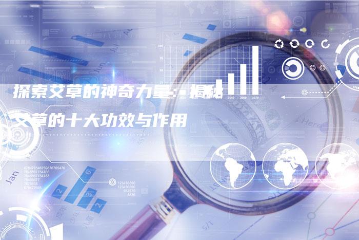 探索艾草的神奇力量：揭秘艾草的十大功效与作用