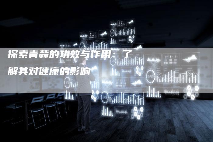 探索青蒜的功效与作用：了解其对健康的影响