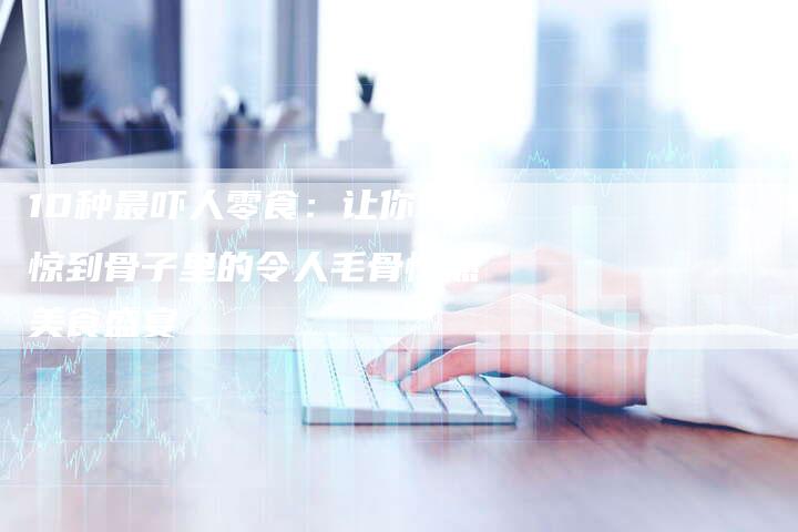 10种最吓人零食：让你吃惊到骨子里的令人毛骨悚然美食盛宴