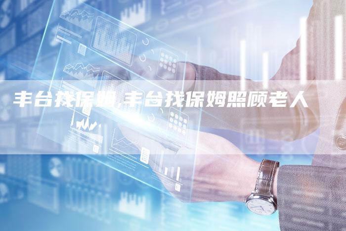 丰台找保姆,丰台找保姆照顾老人