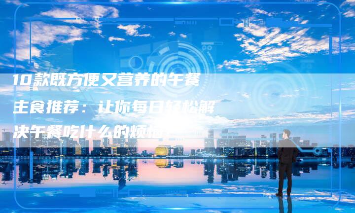 10款既方便又营养的午餐主食推荐：让你每日轻松解决午餐吃什么的烦恼！