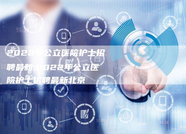 2022年公立医院护士招聘最新,2022年公立医院护士招聘最新北京