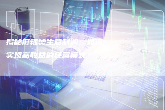 揭秘麻辣烫生意利润：如何实现高收益的经营模式？