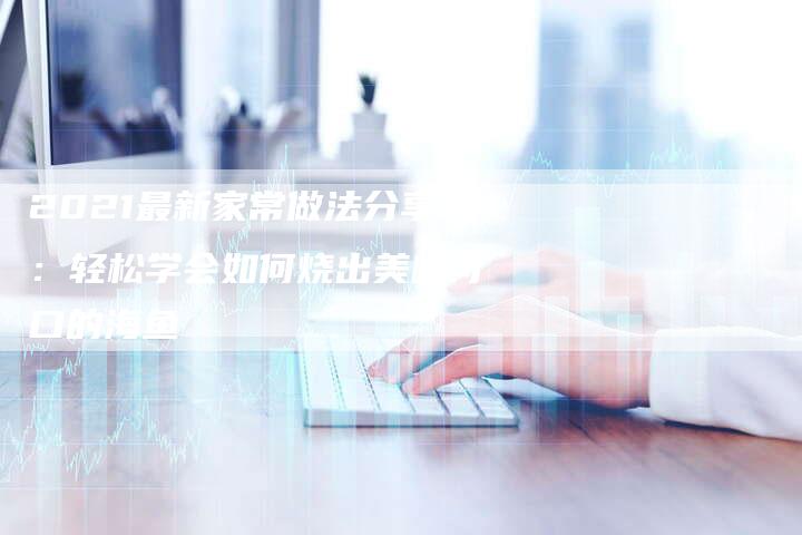 2021最新家常做法分享：轻松学会如何烧出美味可口的海鱼